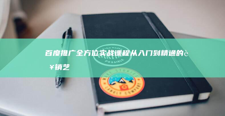 百度推广全方位实战课程：从入门到精通的营销艺术