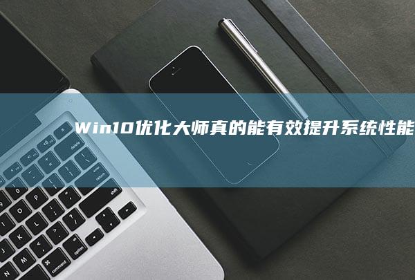 Win10优化大师：真的能有效提升系统性能与使用体验吗？